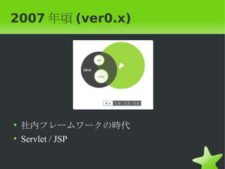 2007 年頃 (ver0.x)




• 社内フレームワークの時代
• Servlet / JSP
 
