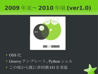 2009 年末〜 2010 年頃 (ver1.0)




• OSS 化
• Groovy テンプレート , Python シェル
• この頃から既に非同期 I/O を実装
 
