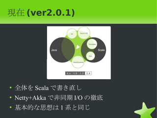 現在 (ver2.0.1)




• 全体を Scala で書き直し
• Netty+Akka で非同期 I/O の徹底
• 基本的な思想は 1 系と同じ
 