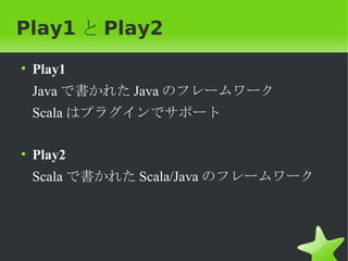 Play1 と Play2
• Play1
 Java で書かれた Java のフレームワーク
 Scala はプラグインでサポート

• Play2
 Scala で書かれた Scala/Java のフレームワーク
 