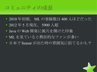 コミュニティの成長
• 2010 年初頭、 ML の登録数は 400 人ほどだった
• 2012 年 5 月現在、 5900 人超
• Java の Web 開発に風穴を開けた印象
• ML を見ていると熱狂的なファンが多い
• 日本で Seasar が出た時の雰囲気に似てるかも？
 