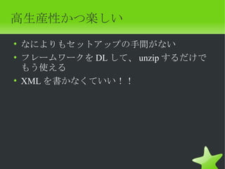 高生産性かつ楽しい
• なによりもセットアップの手間がない
• フレームワークを DL して、 unzip するだけで
  もう使える
• XML を書かなくていい！！
 