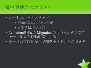 高生産性かつ楽しい
• コードのホットスワップ
    ●
        明示的なコンパイル不要
    ●   まるで LL のように
• Evolution(Rails の Migration のようなもの ) でス
  キーマ変更も自動的に行える
• サーバの再起動なしで開発をすることができる
 