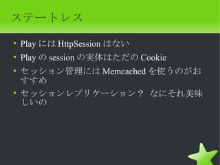 ステートレス
• Play には HttpSession はない
• Play の session の実体はただの Cookie
• セッション管理には Memcached を使うのがお
  すすめ
• セッションレプリケーション？ なにそれ美味
  しいの
 