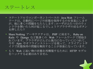 ステートレス
• ステートフルでコンポーネントベースの Java Web フレーム
  ワークは、自動的にページの状態を保持するのを容易にします
  が、他に多くの問題をもたらします : ユーザがふたつ目のウィ
  ンドウを開いたら何が起こるでしょう？ブラウザの戻るボタン
  を押したら ?
• Share Nothing アーキテクチャは、 PHP に始まり、 Ruby on
  Rails や Django など数多くの Web フレームワークで奨励さ
  れています。ブラウザがどんどん強力になっていくにつれて、
  今や Ajax やオフラインストレージを使って、クライアントサ
  イドで状態保持の問題を解決することが容易になっています。
• もう Web に紛い物の状態を再構築するために HTTP モデル
  をハックする必要はありません
 