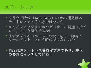 ステートレス
• クラウド時代（ IaaS, PaaS ）の Web 開発はス
  テートレスであるべきではないか
• キャパシティプランニング→サーバ調達→デプ
  ロイ、という時代ではない
• まずデプロイ→ニーズ・状況に応じて即時ス
  ケールアウト、という時代ではないのか

• Play はステートレス養成ギブスであり、時代
  の要請にマッチしている！
 
