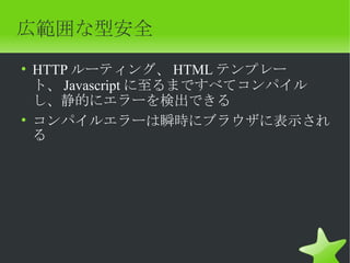 広範囲な型安全
• HTTP ルーティング、 HTML テンプレー
  ト、 Javascript に至るまですべてコンパイル
  し、静的にエラーを検出できる
• コンパイルエラーは瞬時にブラウザに表示され
  る
 