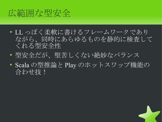 広範囲な型安全
• LL っぽく柔軟に書けるフレームワークであり
  ながら、同時にあらゆるものを静的に検査して
  くれる型安全性
• 型安全だが、堅苦しくない絶妙なバランス
• Scala の型推論と Play のホットスワップ機能の
  合わせ技！
 