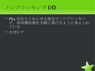 ノンブロッキング I/O
• Play はありとあらゆる部分でノンブロッキン
  グ、非同期処理を手軽に書けるように考えられ
  ている
• なぜか？
 