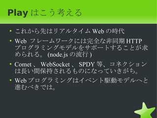 Play はこう考える
• これから先はリアルタイム Web の時代
• Web フレームワークには完全な非同期 HTTP
  プログラミングモデルをサポートすることが求
  められる。 (node.js の流行 )
• Comet 、 WebSocket 、 SPDY 等、コネクション
  は長い間保持されるものになっていきがち。
• Web プログラミングはイベント駆動モデルへと
  進むべきでは。
 