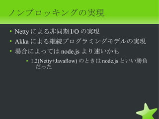 ノンブロッキングの実現
• Netty による非同期 I/O の実現
• Akka による継続プログラミングモデルの実現
• 場合によっては node.js より速いかも
    ●   1.2(Netty+Javaflow) のときは node.js といい勝負
          だった
 