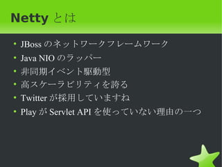 Netty とは
• JBoss のネットワークフレームワーク
•   Java NIO のラッパー
•   非同期イベント駆動型
•   高スケーラビリティを誇る
•   Twitter が採用していますね
• Play が Servlet API を使っていない理由の一つ
 