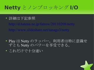 Netty とノンブロッキング I/O
• 詳細は下記参照
  http://d.hatena.ne.jp/fatrow/20110208/netty
 http://www.slideshare.net/tanago3/netty

• Play は Netty のラッパー。利用者は特に意識せ
  ずとも Netty のパワーを享受できる。
• これだけで十分速い
 