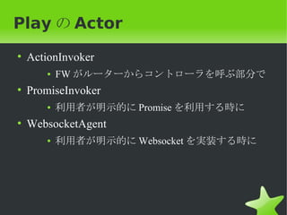Play の Actor
• ActionInvoker
     ●   FW がルーターからコントローラを呼ぶ部分で
• PromiseInvoker
     ●   利用者が明示的に Promise を利用する時に
• WebsocketAgent
     ●   利用者が明示的に Websocket を実装する時に
 