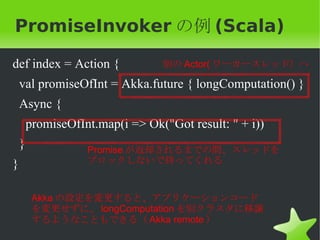 PromiseInvoker の例 (Scala)

def index = Action {             別の Actor( ワーカースレッド）へ

    val promiseOfInt = Akka.future { longComputation() }
    Async {
        promiseOfInt.map(i => Ok("Got result: " + i))
    }              Promise が返却されるまでの間、スレッドを
}                  ブロックしないで待ってくれる


         Akka の設定を変更すると、アプリケーションコード
         を変更せずに、 longComputation を別クラスタに移譲
         するようなこともできる（ Akka remote ）
 