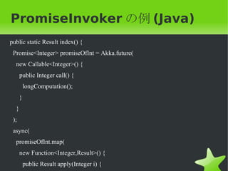 PromiseInvoker の例 (Java)
public static Result index() {
 Promise<Integer> promiseOfInt = Akka.future(
  new Callable<Integer>() {
      public Integer call() {
          longComputation();
      }
  }
 );
 async(
  promiseOfInt.map(
      new Function<Integer,Result>() {
          public Result apply(Integer i) {
 