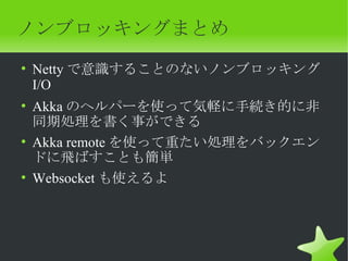 ノンブロッキングまとめ
• Netty で意識することのないノンブロッキング
  I/O
• Akka のヘルパーを使って気軽に手続き的に非
  同期処理を書く事ができる
• Akka remote を使って重たい処理をバックエン
  ドに飛ばすことも簡単
• Websocket も使えるよ
 