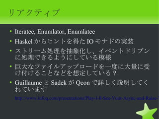 リアクティブ
• Iteratee, Enumlator, Enumlatee
• Haskel からヒントを得た IO モナドの実装
• ストリーム処理を抽象化し、イベントドリブン
  に処理できるようにしている模様
• 巨大なファイルアップロードを一度に大量に受
  け付けることなどを想定している？
• Guillaume と Sadek が Qcon で詳しく説明してく
  れています
 http://www.infoq.com/presentations/Play-I-ll-See-Your-Async-and-Raise-Y
 