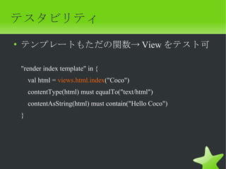 テスタビリティ
• テンプレートもただの関数→ View をテスト可

"render index template" in {
    val html = views.html.index("Coco")
    contentType(html) must equalTo("text/html")
    contentAsString(html) must contain("Hello Coco")
}
 