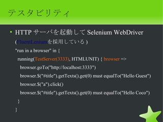 テスタビリティ
• HTTP サーバを起動して Selenium WebDriver
 (FluentLeniumを採用している )
 "run in a browser" in {
     running(TestServer(3333), HTMLUNIT) { browser =>
         browser.goTo("http://localhost:3333")
         browser.$("#title").getTexts().get(0) must equalTo("Hello Guest")
         browser.$("a").click()
         browser.$("#title").getTexts().get(0) must equalTo("Hello Coco")
     }
 }
 
