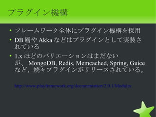 プラグイン機構
• フレームワーク全体にプラグイン機構を採用
• DB 層や Akka などはプラグインとして実装さ
  れている
• 1.x ほどのバリエーションはまだない
  が、 MongoDB, Redis, Memcached, Spring, Guice
  など、続々プラグインがリリースされている。

 http://www.playframework.org/documentation/2.0.1/Modules
 