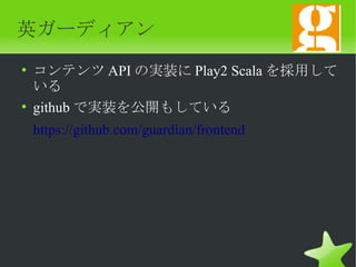 英ガーディアン
• コンテンツ API の実装に Play2 Scala を採用して
  いる
• github で実装を公開もしている
 https://github.com/guardian/frontend
 