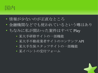 国内
• 情報が少ないのが正直なところ
• 金融機関などでも使われているという噂はあり
• ちなみに私が関わった案件はすべて Play
     ●   某大手研修サイトの一部機能
     ●   某大手不動産業者サイトのコンテンツ API
     ●   某大手生保スタッフサイトの一部機能
     ●
         某イベントの受付フォーム
 