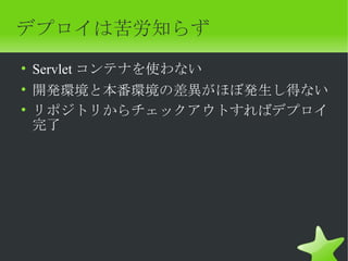 デプロイは苦労知らず
• Servlet コンテナを使わない
• 開発環境と本番環境の差異がほぼ発生し得ない
• リポジトリからチェックアウトすればデプロイ
  完了
 