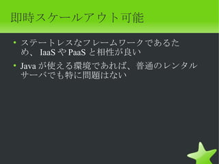 即時スケールアウト可能
• ステートレスなフレームワークであるた
  め、 IaaS や PaaS と相性が良い
• Java が使える環境であれば、普通のレンタル
  サーバでも特に問題はない
 