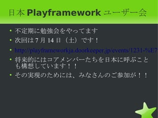 日本 Playframework ユーザー会
• 不定期に勉強会をやってます
• 次回は 7 月 14 日（土）です！
• http://playframeworkja.doorkeeper.jp/events/1231-%E7%
• 将来的にはコアメンバーたちを日本に呼ぶこと
  も構想しています！！
• その実現のためには、みなさんのご参加が！！
 