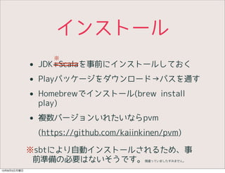 インストール
• JDK+Scalaを事前にインストールしておく
• Playパッケージをダウンロード→パスを通す
• Homebrewでインストール(brew install
play)
• 複数バージョンいれたいならpvm
(https://github.com/kaiinkinen/pvm)
※sbtにより自動インストールされるため、事
前準備の必要はないそうです。間違っていましたすみません。
※
13年8月5日月曜日
 