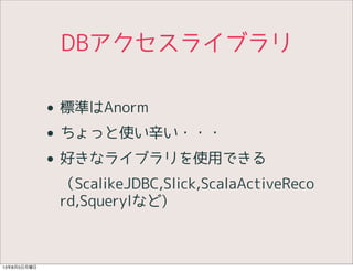 DBアクセスライブラリ
• 標準はAnorm
• ちょっと使い辛い・・・
• 好きなライブラリを使用できる
（ScalikeJDBC,Slick,ScalaActiveReco
rd,Squerylなど)
13年8月5日月曜日
 