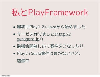 私とPlayFramework
• 最初はPlay1.2+Javaから始めました
• サービス作りました(http://
geragera.jp/)
• 勉強会開催したり案件をこなしたり
• Play2+Scala案件はまだないけど、
勉強中
13年8月5日月曜日
 