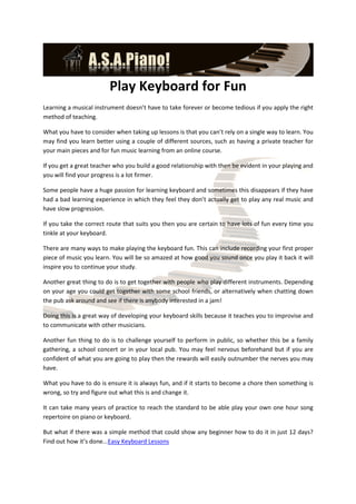 Play Keyboard for Fun
Learning a musical instrument doesn’t have to take forever or become tedious if you apply the right
method of teaching.

What you have to consider when taking up lessons is that you can’t rely on a single way to learn. You
may find you learn better using a couple of different sources, such as having a private teacher for
your main pieces and for fun music learning from an online course.

If you get a great teacher who you build a good relationship with then be evident in your playing and
you will find your progress is a lot firmer.

Some people have a huge passion for learning keyboard and sometimes this disappears if they have
had a bad learning experience in which they feel they don’t actually get to play any real music and
have slow progression.

If you take the correct route that suits you then you are certain to have lots of fun every time you
tinkle at your keyboard.

There are many ways to make playing the keyboard fun. This can include recording your first proper
piece of music you learn. You will be so amazed at how good you sound once you play it back it will
inspire you to continue your study.

Another great thing to do is to get together with people who play different instruments. Depending
on your age you could get together with some school friends, or alternatively when chatting down
the pub ask around and see if there is anybody interested in a jam!

Doing this is a great way of developing your keyboard skills because it teaches you to improvise and
to communicate with other musicians.

Another fun thing to do is to challenge yourself to perform in public, so whether this be a family
gathering, a school concert or in your local pub. You may feel nervous beforehand but if you are
confident of what you are going to play then the rewards will easily outnumber the nerves you may
have.

What you have to do is ensure it is always fun, and if it starts to become a chore then something is
wrong, so try and figure out what this is and change it.

It can take many years of practice to reach the standard to be able play your own one hour song
repertoire on piano or keyboard.

But what if there was a simple method that could show any beginner how to do it in just 12 days?
Find out how it’s done...Easy Keyboard Lessons
 