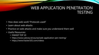 WEB APPLICATION PENETRATION
TESTING
• How does web work? Protocols used?
• Learn about web attacks
• Practice on web attacks and make sure you understand them well
• Useful Resources:
• OWASP TOP 10
• https://www.cybrary.it/course/web-application-pen-testing/
• https://www.hacker101.com/videos
 