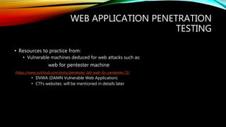 WEB APPLICATION PENETRATION
TESTING
• Resources to practice from:
• Vulnerable machines deduced for web attacks such as:
web for pentester machine
https://www.vulnhub.com/entry/pentester-lab-web-for-pentester,71/
• DVWA (DAMN Vulnerable Web Application)
• CTFs websites: will be mentioned in details later
 
