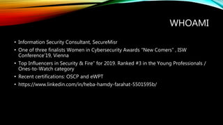 WHOAMI
• Information Security Consultant, SecureMisr
• One of three finalists Women in Cybersecurity Awards “New Comers” , ISW
Conference’19, Vienna
• Top Influencers in Security & Fire” for 2019. Ranked #3 in the Young Professionals /
Ones-to-Watch category
• Recent certifications: OSCP and eWPT
• https://www.linkedin.com/in/heba-hamdy-farahat-5501595b/
 