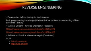 REVERSE ENGINEERING
• Prerequisites before starting to study reverse:
Basic programming knowledge ( Preferably C++ ) - Basic understanding of Data
structures ( Stack )
• Malware unicorn – Reverse Engineer at Facebook:
https://malwareunicorn.org/workshops/re101.html#1
https://malwareunicorn.org/workshops/re102.html#0
• References: Practical Malware Analysis (Great start)
• CTF:
• http://reversing.kr/
• http://flare-on.com/
 