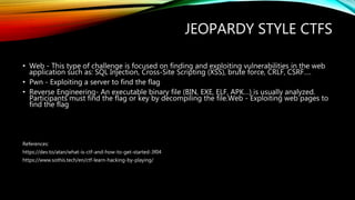 JEOPARDY STYLE CTFS
• Web - This type of challenge is focused on finding and exploiting vulnerabilities in the web
application such as: SQL Injection, Cross-Site Scripting (XSS), brute force, CRLF, CSRF….
• Pwn - Exploiting a server to find the flag
• Reverse Engineering- An executable binary file (BIN, EXE, ELF, APK…) is usually analyzed.
Participants must find the flag or key by decompiling the file.Web - Exploiting web pages to
find the flag
References:
https://dev.to/atan/what-is-ctf-and-how-to-get-started-3f04
https://www.sothis.tech/en/ctf-learn-hacking-by-playing/
 