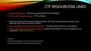 • https://ctftime.org/ - Announces upcoming CTFs worldwide
• https://ctftime.org/writeups - CTFs’ writeup
• There are many CTFs however that are online 24/7 that can be used as practice and
learning tools. Here are some of them:
• https://overthewire.org/wargames/bandit/ - To get familiar with linux commands
• https://2019game.picoctf.com/problems- Yearly time-limited CTF now available to use
as practice – My favorite one-
References:
https://dev.to/atan/what-is-ctf-and-how-to-get-started-3f04
https://www.sothis.tech/en/ctf-learn-hacking-by-playing/
CTF RESOURCES& LINKS
 