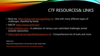 CTF RESOURCES& LINKS
• Root me https://www.root-me.org/?lang=en -Site with many different types of
challenges, classified by levels.
• NACTF https://www.nactf.com/
• https://ctflearn.com - A collection of various user-submitted challenges aimed
towards newcomers
• https://github.com/apsdehal/awesome-ctf - Comprehensive list of tools and more
References:
https://dev.to/atan/what-is-ctf-and-how-to-get-started-3f04
https://www.sothis.tech/en/ctf-learn-hacking-by-playing/
 
