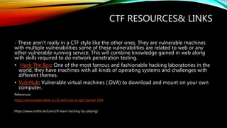 CTF RESOURCES& LINKS
- These aren’t really in a CTF style like the other ones. They are vulnerable machines
with multiple vulnerabilities some of these vulnerabilities are related to web or any
other vulnerable running service. This will combine knowledge gained in web along
with skills required to do network penetration testing.
• Hack The Box: One of the most famous and fashionable hacking laboratories in the
world, they have machines with all kinds of operating systems and challenges with
different themes.
• VulnHub: Vulnerable virtual machines (.OVA) to download and mount on your own
computer.
References:
https://dev.to/atan/what-is-ctf-and-how-to-get-started-3f04
https://www.sothis.tech/en/ctf-learn-hacking-by-playing/
 