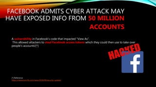 FACEBOOK ADMITS CYBER ATTACK MAY
HAVE EXPOSED INFO FROM 50 MILLION
ACCOUNTS
A vulnerability in Facebook’s code that impacted “View As”.
This allowed attackers to steal Facebook access tokens which they could then use to take over
people’s accounts![*]
[*] Reference:
https://newsroom.fb.com/news/2018/09/security-update/
 