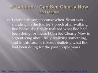    I chose this song because when Scout was
         standing on the Radley’s porch after walking
         Boo home, she finally realized what Boo had
         been doing for them. I Can See Clearly Now is
         a great song about fully realizing something,
         and in this case, it is Scout realizing what Boo
         had been doing for the past couple years.




http://www.lyricsmania.com/i_can_see_clearly_now_lyrics_bob_marley.html
 