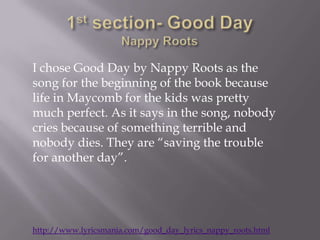 I chose Good Day by Nappy Roots as the
song for the beginning of the book because
life in Maycomb for the kids was pretty
much perfect. As it says in the song, nobody
cries because of something terrible and
nobody dies. They are “saving the trouble
for another day”.




http://www.lyricsmania.com/good_day_lyrics_nappy_roots.html
 