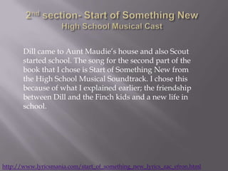 Dill came to Aunt Maudie’s house and also Scout
       started school. The song for the second part of the
       book that I chose is Start of Something New from
       the High School Musical Soundtrack. I chose this
       because of what I explained earlier; the friendship
       between Dill and the Finch kids and a new life in
       school.




http://www.lyricsmania.com/start_of_something_new_lyrics_zac_efron.html
 