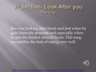 Boo was looking after Scout and Jem when he
gave them the presents and especially when
he put the blanket around Scout. This song
exemplifies the trait of caring very well.




http://www.lyricsmania.com/look_after_you_lyrics_fray_the.html
 