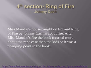 Miss Maudie’s house caught on fire and Ring
    of Fire by Johnny Cash is about fire. After
    Miss Maudie’s fire the book focused more
    about the rape case than the kids so it was a
    changing point in the book.




http://www.lyricsmania.com/ring_of_fire_johnny_cash_cover_lyrics_animals.html
 