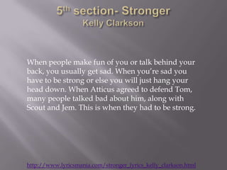When people make fun of you or talk behind your
back, you usually get sad. When you’re sad you
have to be strong or else you will just hang your
head down. When Atticus agreed to defend Tom,
many people talked bad about him, along with
Scout and Jem. This is when they had to be strong.




http://www.lyricsmania.com/stronger_lyrics_kelly_clarkson.html
 