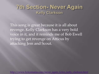 This song is great because it is all about
revenge. Kelly Clarkson has a very bold
voice in it, and it reminds me of Bob Ewell
trying to get revenge on Atticus by
attacking Jem and Scout.




http://www.lyricsmania.com/never_again_lyrics_kelly_clarkson.html
 